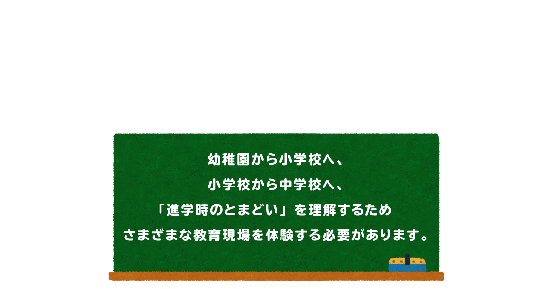 幼稚園から小学校へ、小学校から中学校へ、「進学時のとまどい」を理解するためさまざまな教育現場を体験する必要があります。