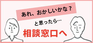 あれ、おかしいかな？と思ったら...相談窓口へ